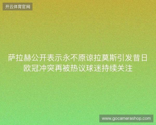 萨拉赫公开表示永不原谅拉莫斯引发昔日欧冠冲突再被热议球迷持续关注