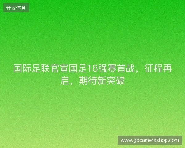 国际足联官宣国足18强赛首战，征程再启，期待新突破